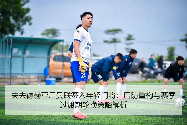失去德赫亚后曼联签入年轻门将：后防重构与赛季过渡期轮换策略解析